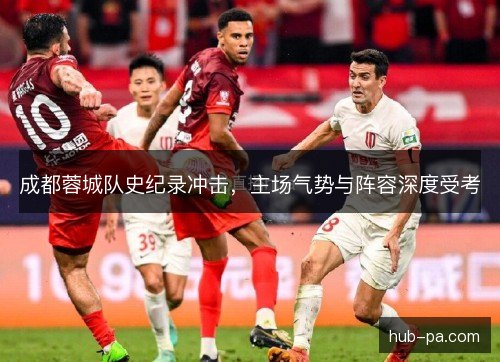 成都蓉城队史纪录冲击,主场气势与阵容深度受考 成都蓉城队史纪录冲击,主场气势与阵容深度受考